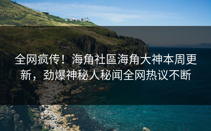 全网疯传！海角社區海角大神本周更新，劲爆神秘人秘闻全网热议不断