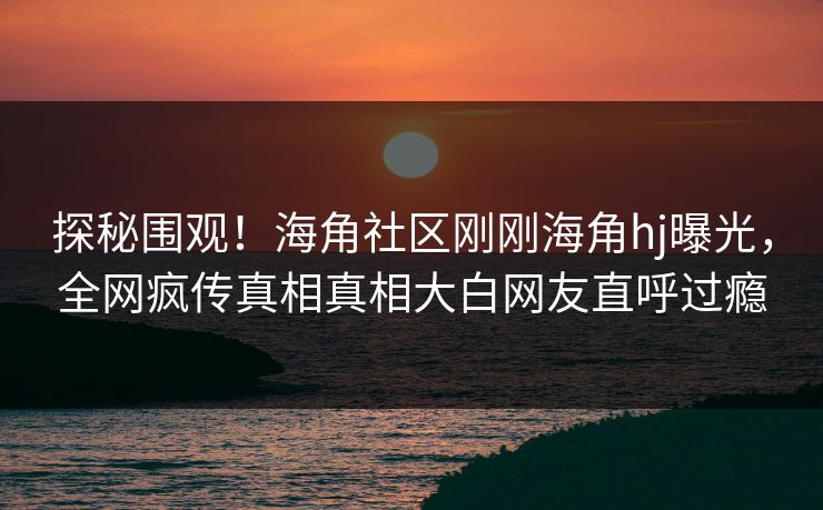 探秘围观！海角社区刚刚海角hj曝光，全网疯传真相真相大白网友直呼过瘾