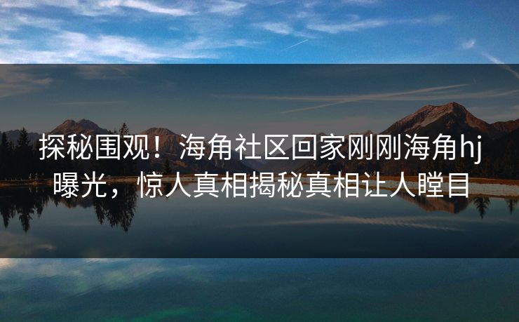 探秘围观！海角社区回家刚刚海角hj曝光，惊人真相揭秘真相让人瞠目