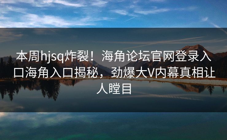 本周hjsq炸裂！海角论坛官网登录入口海角入口揭秘，劲爆大V内幕真相让人瞠目