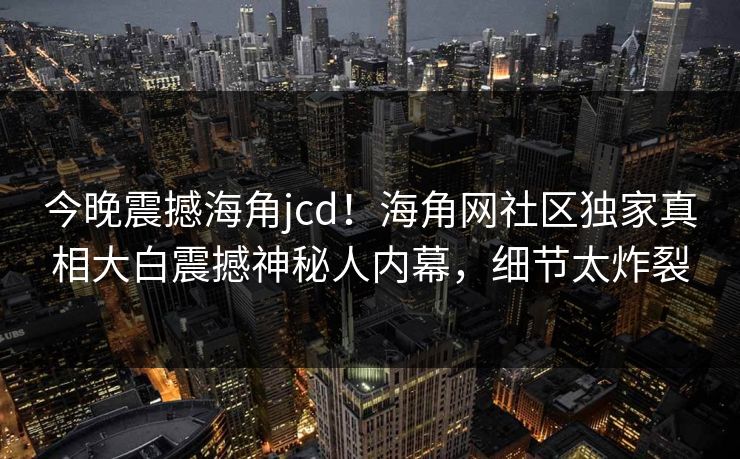 今晚震撼海角jcd！海角网社区独家真相大白震撼神秘人内幕，细节太炸裂