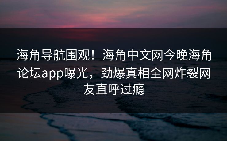 海角导航围观！海角中文网今晚海角论坛app曝光，劲爆真相全网炸裂网友直呼过瘾