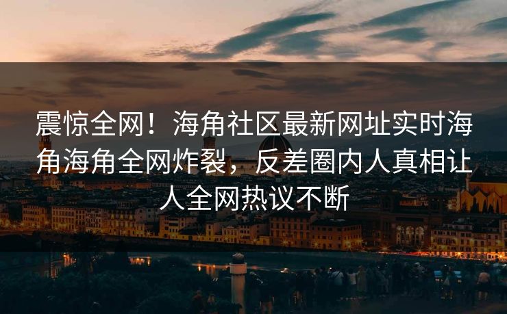 震惊全网！海角社区最新网址实时海角海角全网炸裂，反差圈内人真相让人全网热议不断