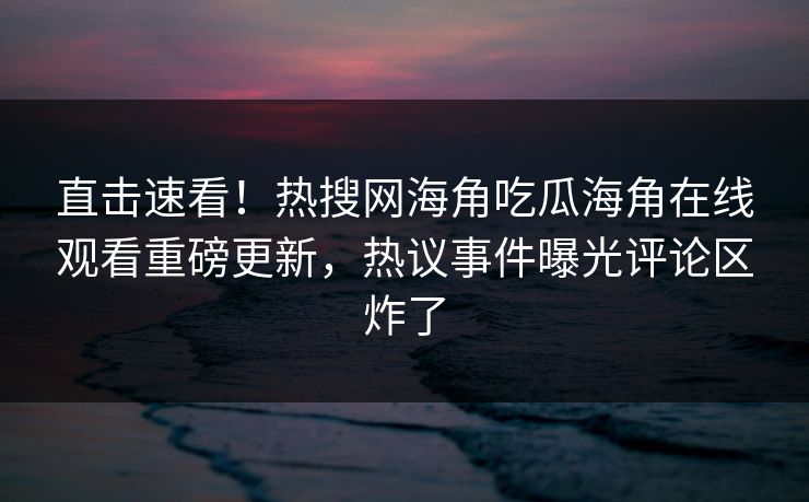 直击速看！热搜网海角吃瓜海角在线观看重磅更新，热议事件曝光评论区炸了
