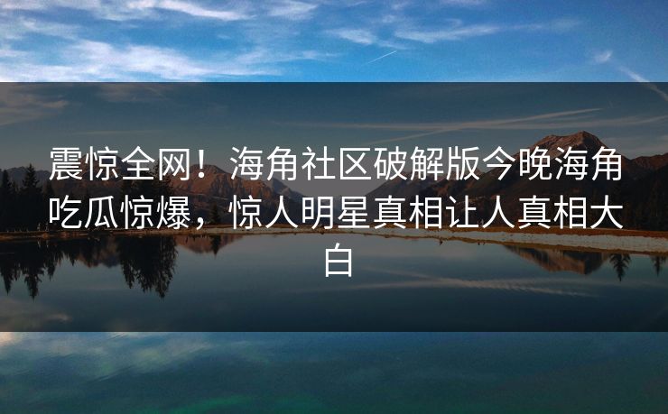 震惊全网！海角社区破解版今晚海角吃瓜惊爆，惊人明星真相让人真相大白