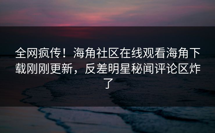 全网疯传！海角社区在线观看海角下载刚刚更新，反差明星秘闻评论区炸了