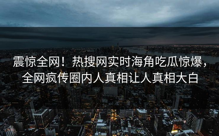 震惊全网！热搜网实时海角吃瓜惊爆，全网疯传圈内人真相让人真相大白