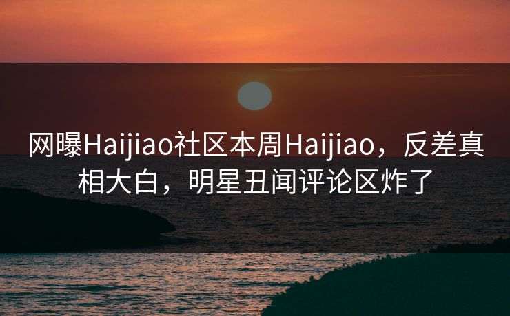 网曝Haijiao社区本周Haijiao，反差真相大白，明星丑闻评论区炸了