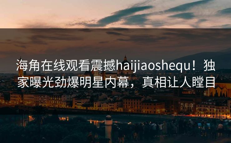 海角在线观看震撼haijiaoshequ！独家曝光劲爆明星内幕，真相让人瞠目