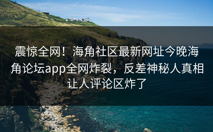 震惊全网！海角社区最新网址今晚海角论坛app全网炸裂，反差神秘人真相让人评论区炸了