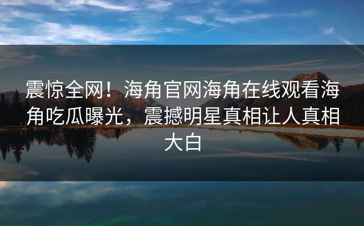 震惊全网！海角官网海角在线观看海角吃瓜曝光，震撼明星真相让人真相大白