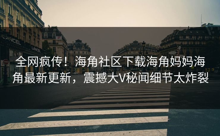 全网疯传！海角社区下载海角妈妈海角最新更新，震撼大V秘闻细节太炸裂