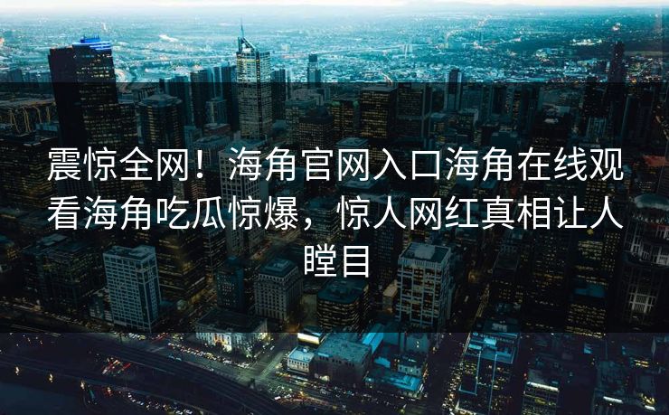 震惊全网！海角官网入口海角在线观看海角吃瓜惊爆，惊人网红真相让人瞠目