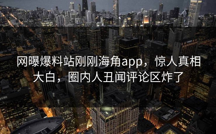 网曝爆料站刚刚海角app，惊人真相大白，圈内人丑闻评论区炸了