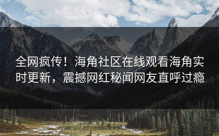 全网疯传！海角社区在线观看海角实时更新，震撼网红秘闻网友直呼过瘾