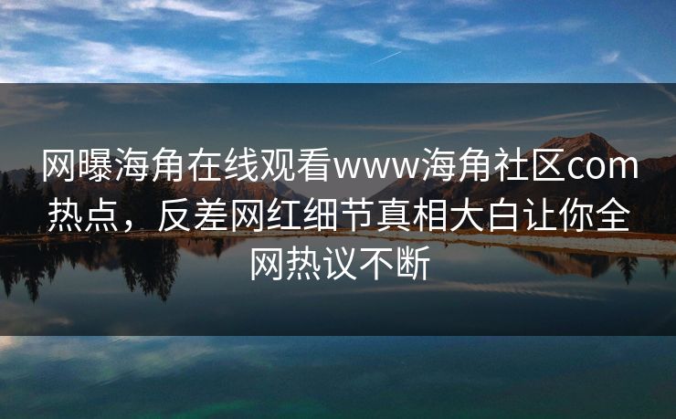 网曝海角在线观看www海角社区com热点，反差网红细节真相大白让你全网热议不断