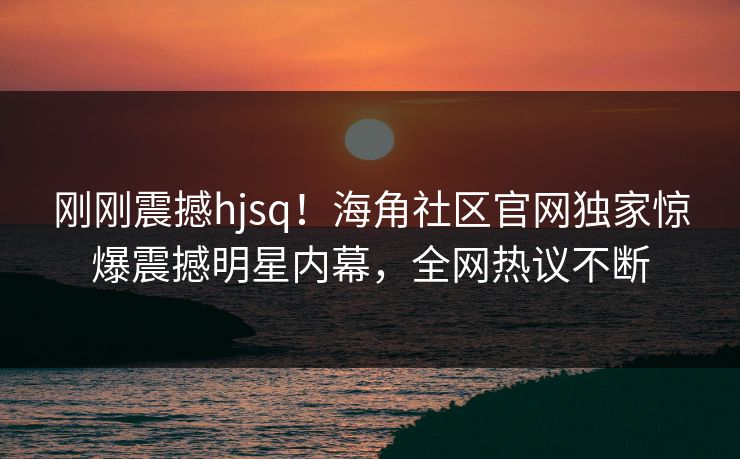 刚刚震撼hjsq！海角社区官网独家惊爆震撼明星内幕，全网热议不断