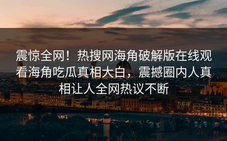 震惊全网！热搜网海角破解版在线观看海角吃瓜真相大白，震撼圈内人真相让人全网热议不断