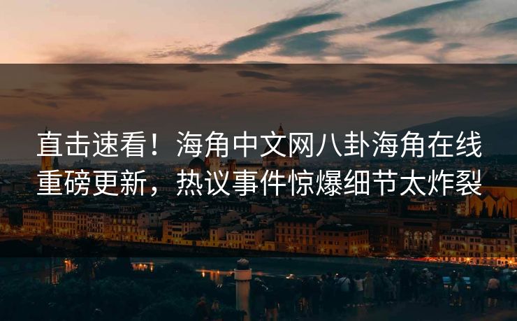 直击速看！海角中文网八卦海角在线重磅更新，热议事件惊爆细节太炸裂