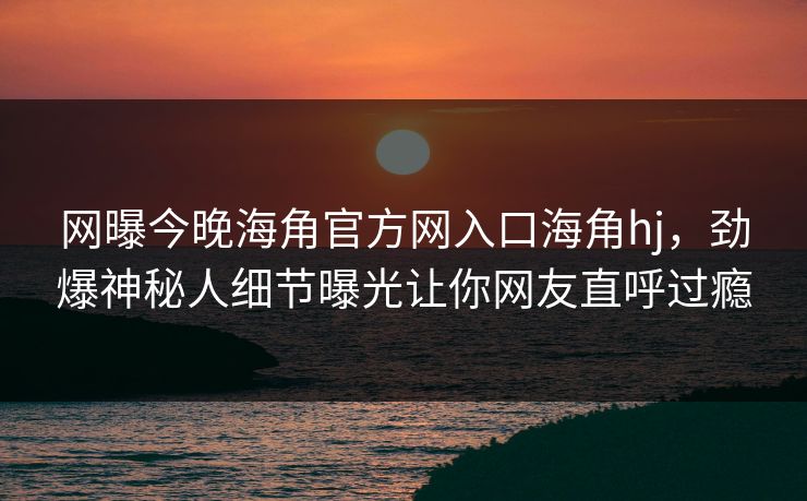 网曝今晚海角官方网入口海角hj，劲爆神秘人细节曝光让你网友直呼过瘾