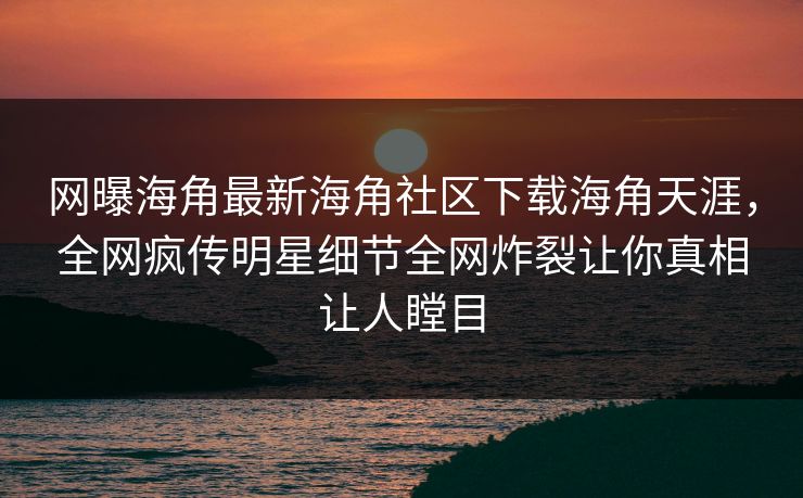 网曝海角最新海角社区下载海角天涯，全网疯传明星细节全网炸裂让你真相让人瞠目