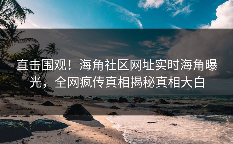 直击围观！海角社区网址实时海角曝光，全网疯传真相揭秘真相大白