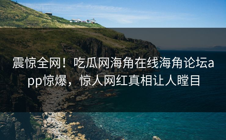 震惊全网！吃瓜网海角在线海角论坛app惊爆，惊人网红真相让人瞠目