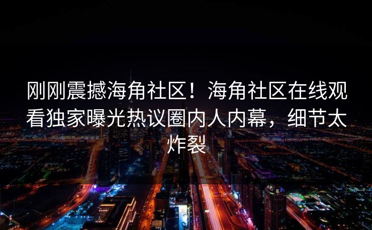 刚刚震撼海角社区！海角社区在线观看独家曝光热议圈内人内幕，细节太炸裂