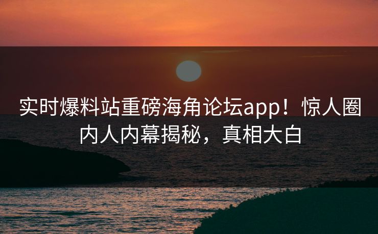 实时爆料站重磅海角论坛app！惊人圈内人内幕揭秘，真相大白