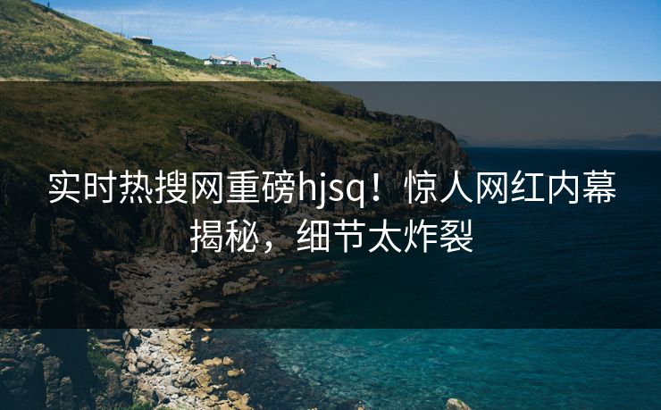 实时热搜网重磅hjsq！惊人网红内幕揭秘，细节太炸裂
