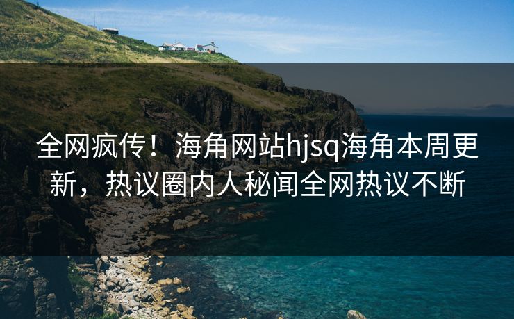 全网疯传！海角网站hjsq海角本周更新，热议圈内人秘闻全网热议不断