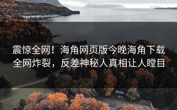 震惊全网！海角网页版今晚海角下载全网炸裂，反差神秘人真相让人瞠目
