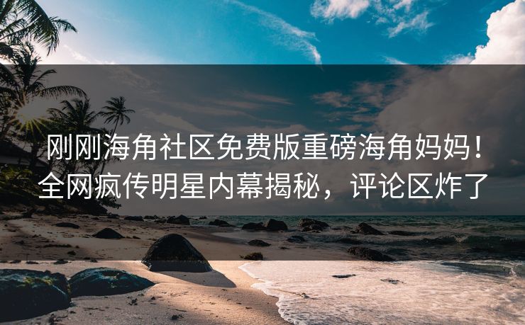 刚刚海角社区免费版重磅海角妈妈！全网疯传明星内幕揭秘，评论区炸了