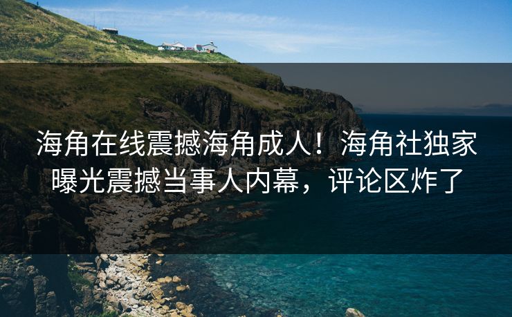 海角在线震撼海角成人！海角社独家曝光震撼当事人内幕，评论区炸了