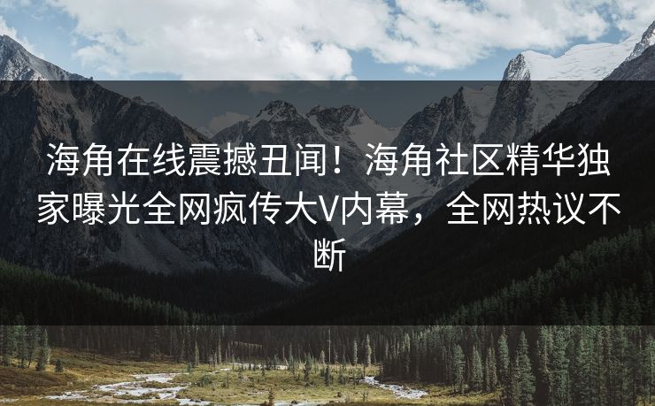 海角在线震撼丑闻！海角社区精华独家曝光全网疯传大V内幕，全网热议不断