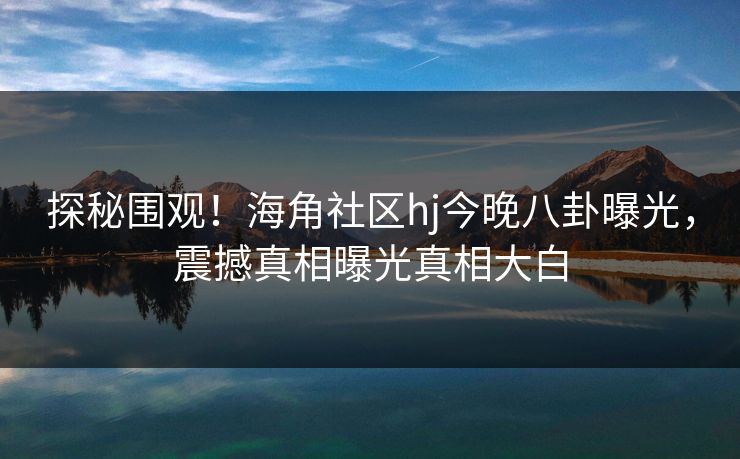探秘围观！海角社区hj今晚八卦曝光，震撼真相曝光真相大白