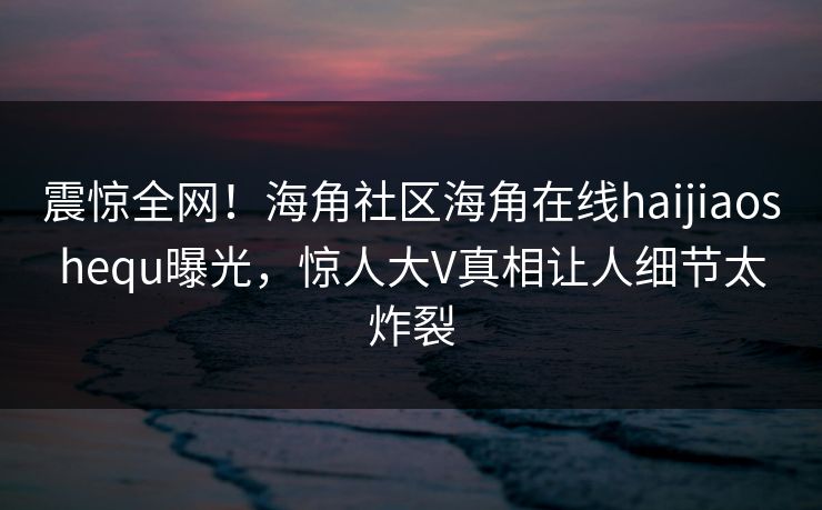 震惊全网！海角社区海角在线haijiaoshequ曝光，惊人大V真相让人细节太炸裂