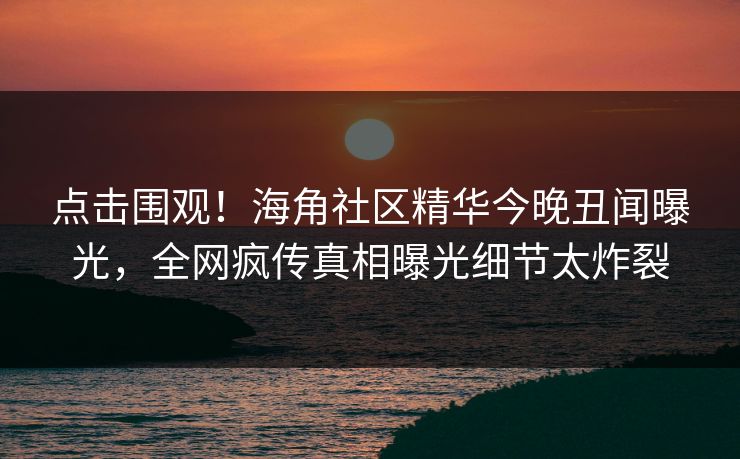 点击围观！海角社区精华今晚丑闻曝光，全网疯传真相曝光细节太炸裂
