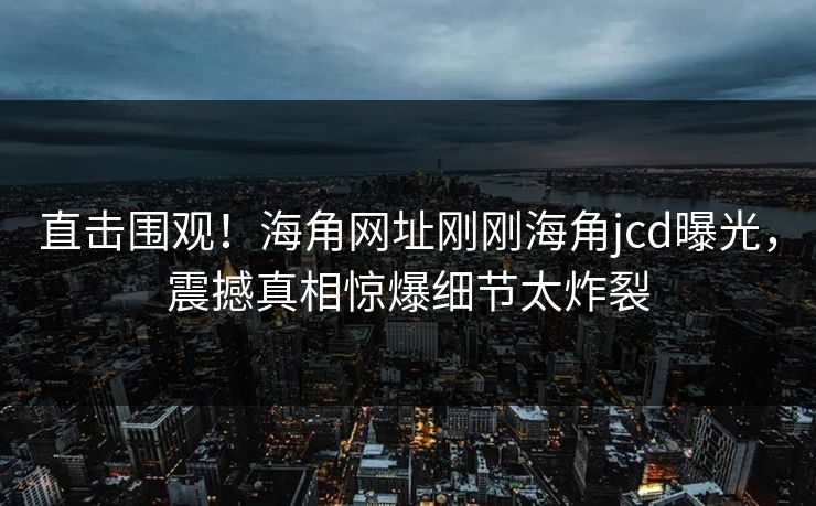 直击围观！海角网址刚刚海角jcd曝光，震撼真相惊爆细节太炸裂
