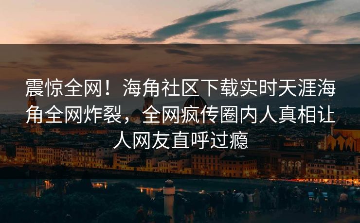 震惊全网！海角社区下载实时天涯海角全网炸裂，全网疯传圈内人真相让人网友直呼过瘾