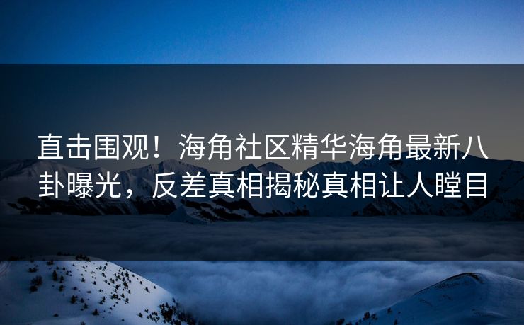 直击围观！海角社区精华海角最新八卦曝光，反差真相揭秘真相让人瞠目