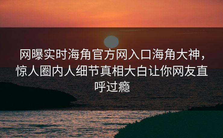 网曝实时海角官方网入口海角大神，惊人圈内人细节真相大白让你网友直呼过瘾