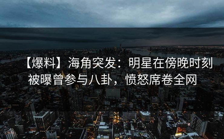 【爆料】海角突发：明星在傍晚时刻被曝曾参与八卦，愤怒席卷全网