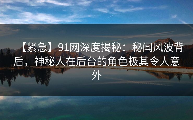 【紧急】91网深度揭秘：秘闻风波背后，神秘人在后台的角色极其令人意外