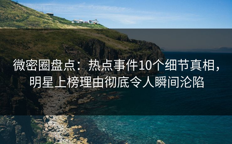 微密圈盘点：热点事件10个细节真相，明星上榜理由彻底令人瞬间沦陷