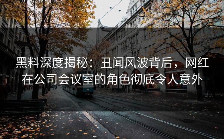 黑料深度揭秘：丑闻风波背后，网红在公司会议室的角色彻底令人意外