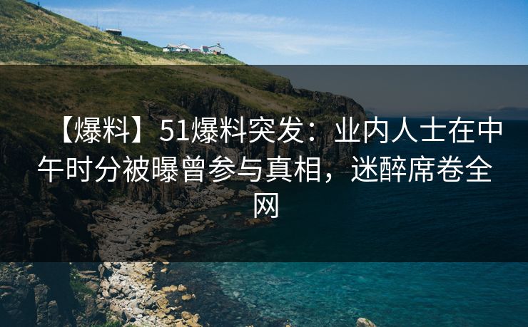 【爆料】51爆料突发：业内人士在中午时分被曝曾参与真相，迷醉席卷全网