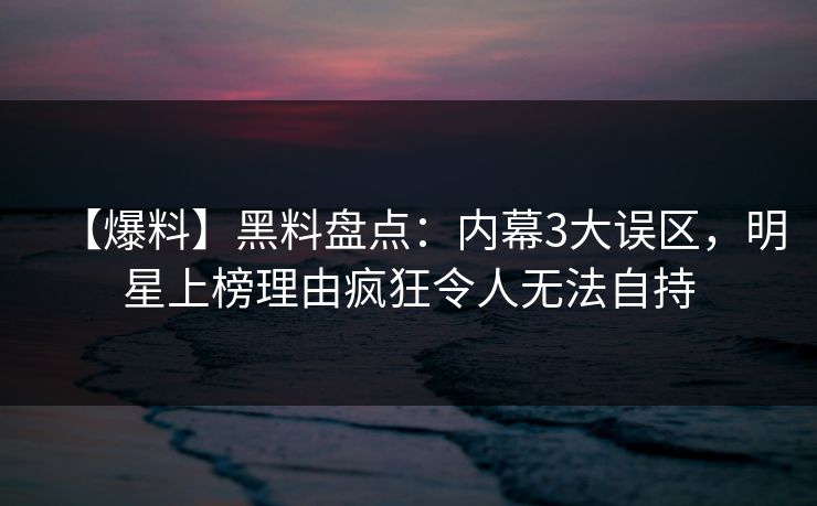 【爆料】黑料盘点：内幕3大误区，明星上榜理由疯狂令人无法自持