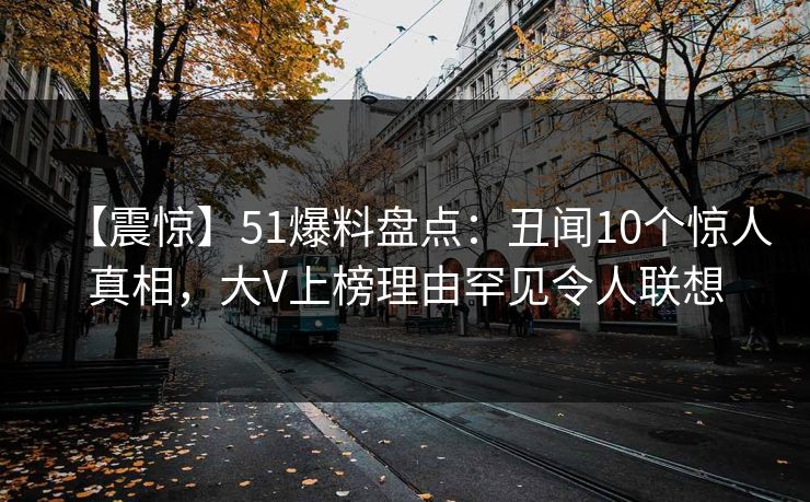 【震惊】51爆料盘点：丑闻10个惊人真相，大V上榜理由罕见令人联想