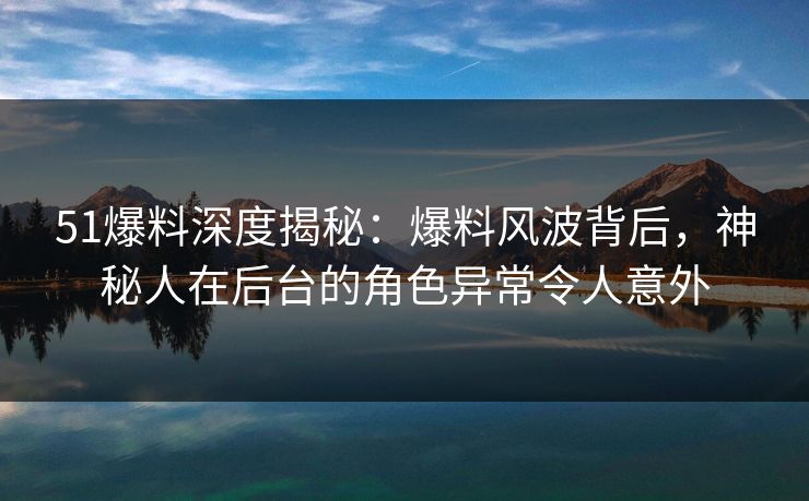51爆料深度揭秘：爆料风波背后，神秘人在后台的角色异常令人意外